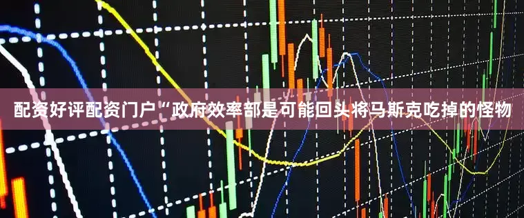 配资好评配资门户“政府效率部是可能回头将马斯克吃掉的怪物
