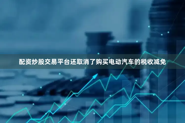 配资炒股交易平台还取消了购买电动汽车的税收减免