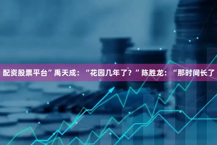 配资股票平台”禹天成：“花园几年了？”陈胜龙：“那时间长了