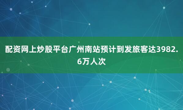 配资网上炒股平台广州南站预计到发旅客达3982.6万人次