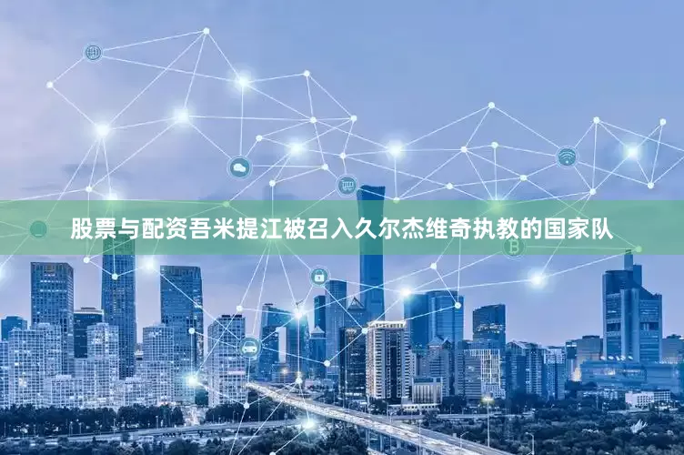 股票与配资吾米提江被召入久尔杰维奇执教的国家队