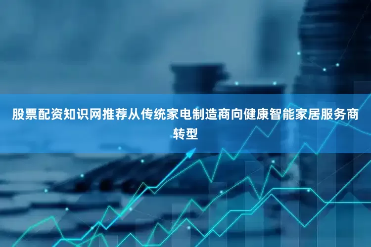 股票配资知识网推荐从传统家电制造商向健康智能家居服务商转型