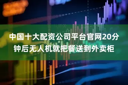 中国十大配资公司平台官网20分钟后无人机就把餐送到外卖柜