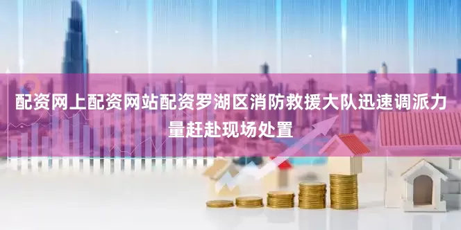 配资网上配资网站配资罗湖区消防救援大队迅速调派力量赶赴现场处置