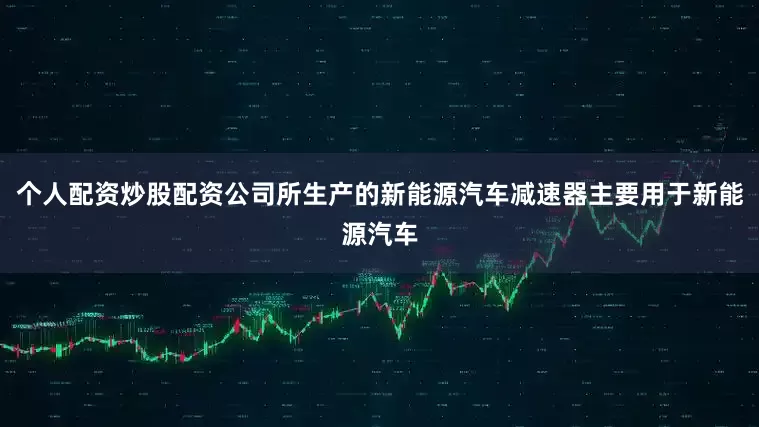 个人配资炒股配资公司所生产的新能源汽车减速器主要用于新能源汽车