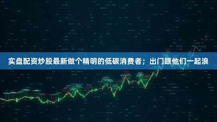 实盘配资炒股最新做个精明的低碳消费者；出门跟他们一起浪